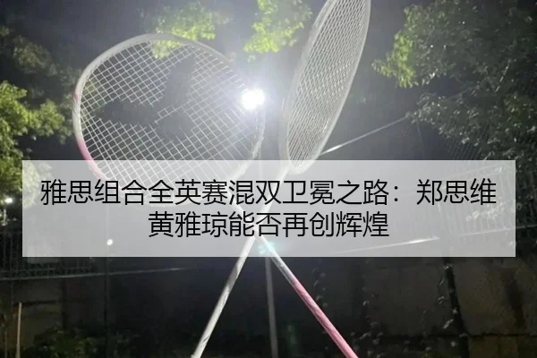 雅思组合全英赛混双卫冕之路：郑思维黄雅琼能否再创辉煌
