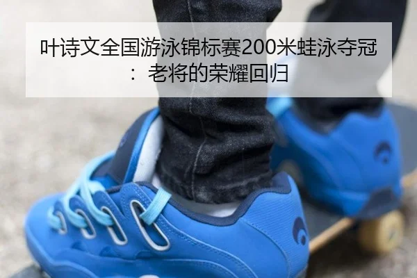 叶诗文全国游泳锦标赛200米蛙泳夺冠：老将的荣耀回归