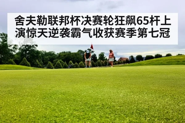 舍夫勒联邦杯决赛轮狂飙65杆上演惊天逆袭霸气收获赛季第七冠