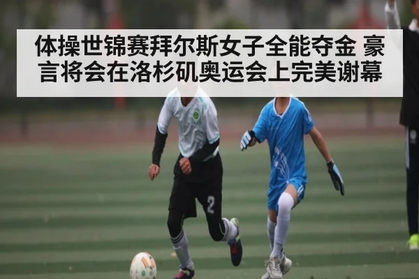 体操世锦赛拜尔斯女子全能夺金 豪言将会在洛杉矶奥运会上完美谢幕